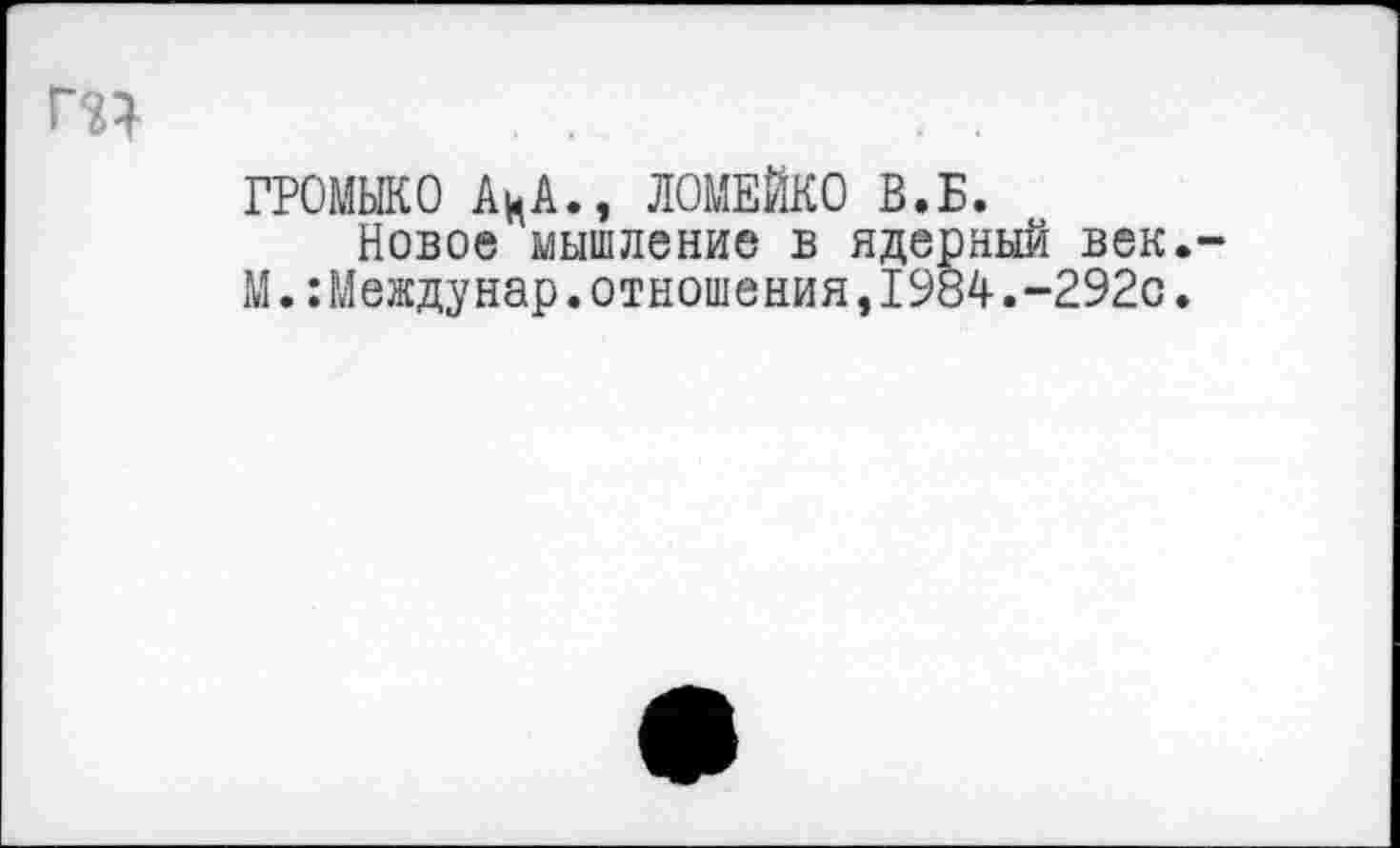 ﻿ГРОМЫКО АцА., ЛОМЕЙКО В.Б.
Новое мышление в ядерный век.-М.:Междунар.отношения,1984.-292с.